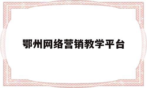 鄂州网络营销教学平台(鄂州网络营销教学平台官网)