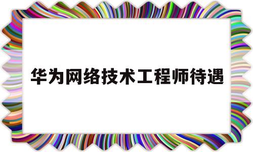 华为网络技术工程师待遇(华为网络技术工程师待遇如何)