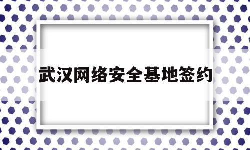 武汉网络安全基地签约(武汉网安基地有哪些企业)