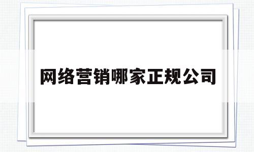 网络营销哪家正规公司(网络营销公司是什么意思)