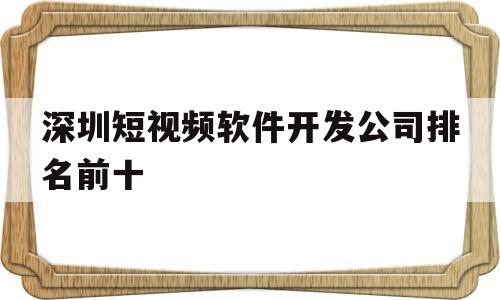 深圳短视频软件开发公司排名前十(深圳短视频软件开发公司排名前十名)