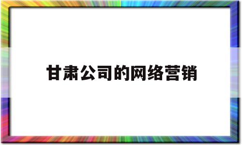 甘肃公司的网络营销(网络营销公司是干嘛的)