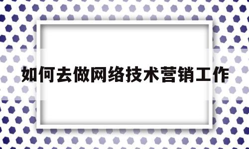 如何去做网络技术营销工作(网络营销专业可以干什么工作)