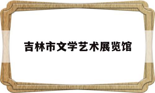 吉林市文学艺术展览馆(吉林市文学艺术展览馆在哪里)