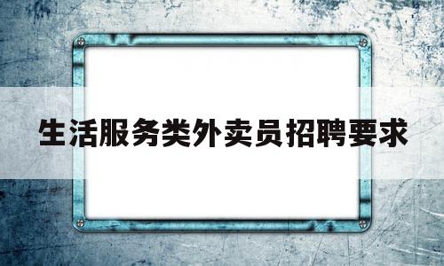生活服务类外卖员招聘要求(生活服务类外卖员招聘要求是什么)