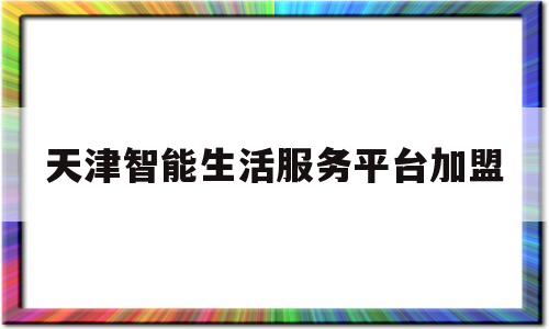 天津智能生活服务平台加盟(天津智能生活服务平台加盟费多少)