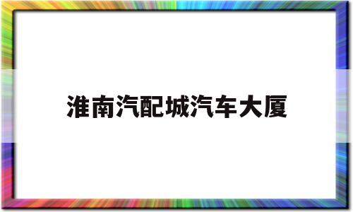 淮南汽配城汽车大厦(淮南国际汽配城买哪些配件)