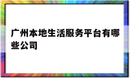 广州本地生活服务平台有哪些公司(广州本地生活服务平台有哪些公司可以注册)