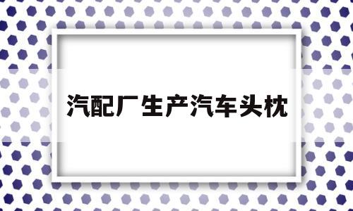 汽配厂生产汽车头枕(汽配厂生产汽车头枕怎么样)