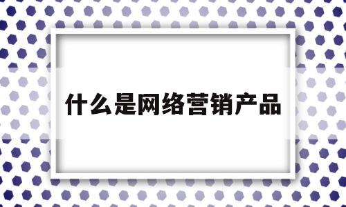 什么是网络营销产品(什么是网络营销产品组合?常见的都有哪些策略?)