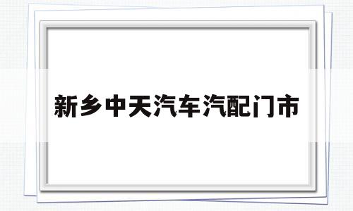 新乡中天汽车汽配门市(新乡市中天新能源科技股份有限公司)