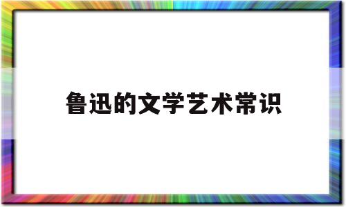 鲁迅的文学艺术常识(鲁迅文学艺术奖是什么意思)