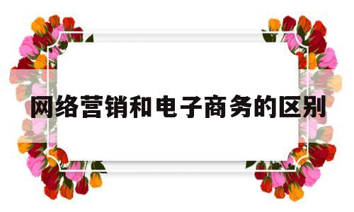 网络营销和电子商务的区别(网络营销和电子商务的区别简答题)