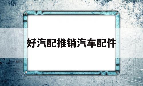 好汽配推销汽车配件(好汽配推销汽车配件可靠吗)