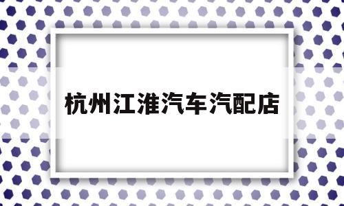 杭州江淮汽车汽配店(杭州江淮汽车4s店地址列表)