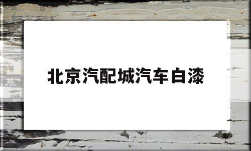 北京汽配城汽车白漆(北京汽车喷漆哪里便宜)