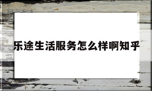 乐途生活服务怎么样啊知乎(乐途生活服务怎么样啊知乎推荐)