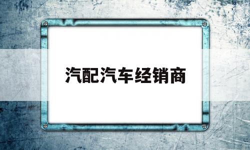 汽配汽车经销商(汽配汽车经销商赚钱吗)