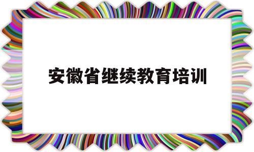 安徽省继续教育培训(安徽省继续教育培训平台)