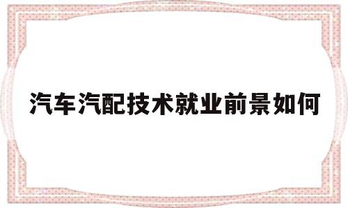 汽车汽配技术就业前景如何(汽车汽配技术就业前景如何呢)