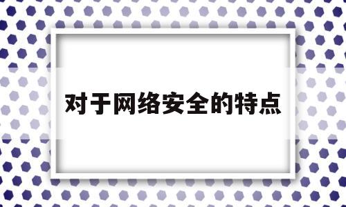 对于网络安全的特点(对于网络安全的特点下列说法正确的有哪些)