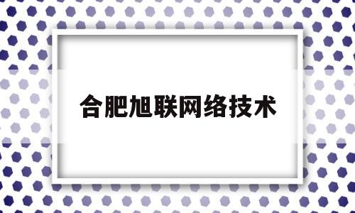 合肥旭联网络技术(合肥旭飞网络科技有限公司)