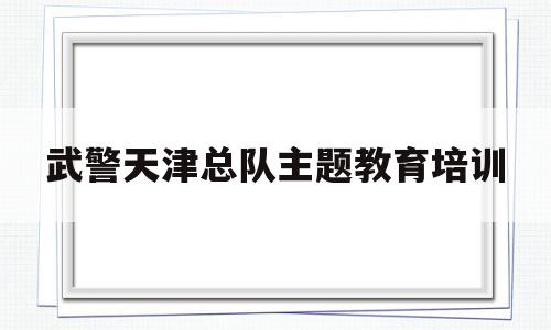 武警天津总队主题教育培训的简单介绍