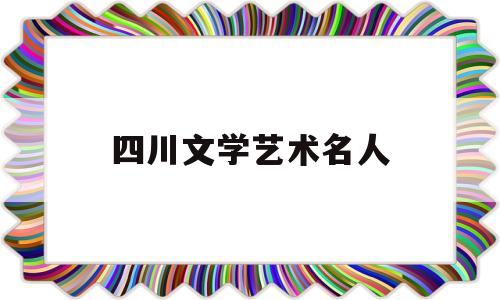 四川文学艺术名人(四川文学艺术学院怎么样)