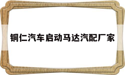 铜仁汽车启动马达汽配厂家(铜仁汽车启动马达汽配厂家联系电话)