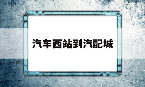 汽车西站到汽配城(汽车西站公交车路线)