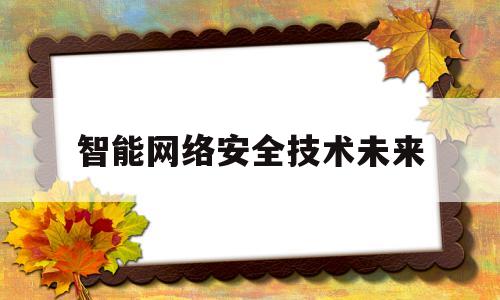 智能网络安全技术未来(智能网络安全技术未来发展方向)