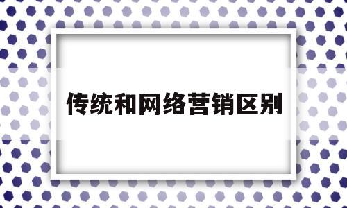 传统和网络营销区别(传统营销和网络营销的差别)