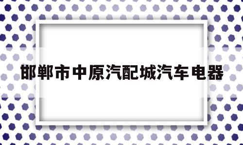 邯郸市中原汽配城汽车电器(邯郸市中原汽配城汽车电器店电话)