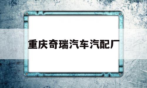 重庆奇瑞汽车汽配厂(重庆奇瑞汽车4s店地址)