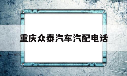 重庆众泰汽车汽配电话(重庆众泰汽车汽配电话多少)