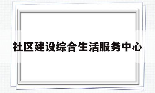 社区建设综合生活服务中心(社区综合服务中心是干什么的)