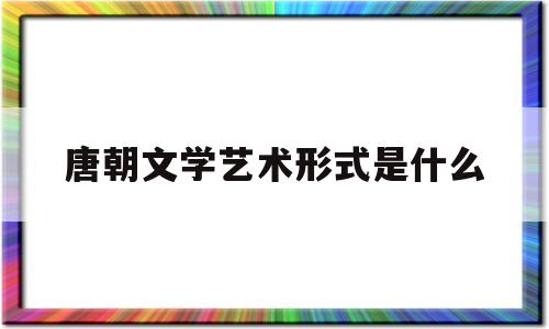 唐朝文学艺术形式是什么(唐朝文学艺术形式是什么样的)