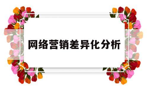 网络营销差异化分析(网络营销如何在实现产品差异化中发挥优势)