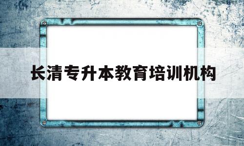 长清专升本教育培训机构(长清区的专升本辅导机构有哪些)