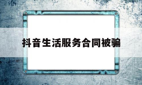 抖音生活服务合同被骗(抖音生活服务合同被骗怎么处理)