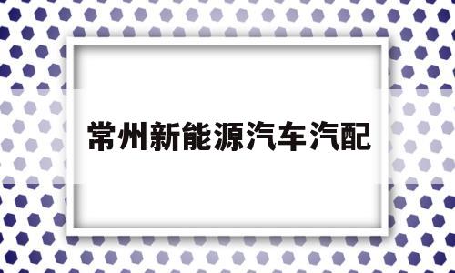 常州新能源汽车汽配(常州新能源汽车厂家有哪些)