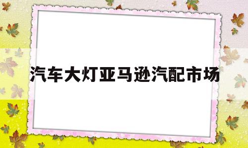 汽车大灯亚马逊汽配市场(亚马逊汽车配件生意怎么样?)