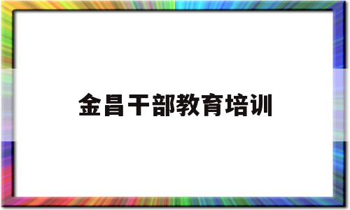 金昌干部教育培训(金昌干部教育培训中心地址)