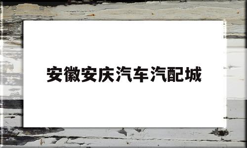 安徽安庆汽车汽配城(安庆汽车配件批发市场在哪里)