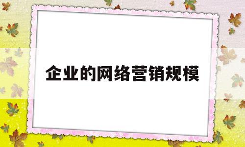 企业的网络营销规模(企业网络营销可以划分为哪几个层次)