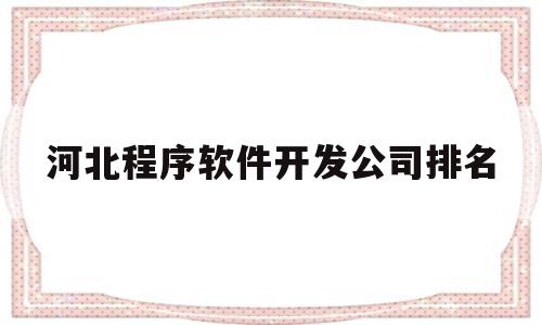 河北程序软件开发公司排名(河北省软件开发专科学校排名)