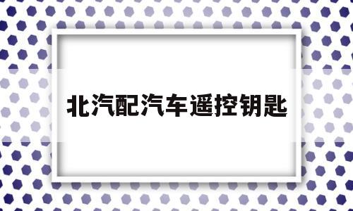 北汽配汽车遥控钥匙(北汽车遥控钥匙电池怎么换)