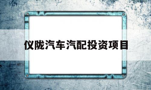 仪陇汽车汽配投资项目(仪陇汽车汽配投资项目有哪些)