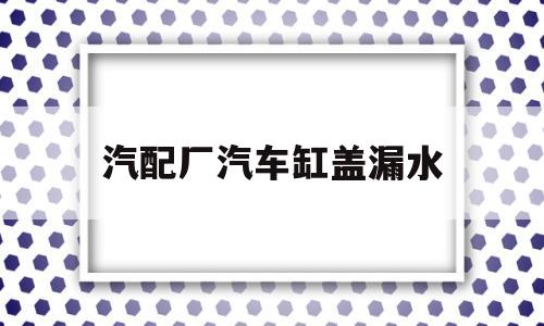 汽配厂汽车缸盖漏水(汽配厂汽车缸盖漏水谁负责)