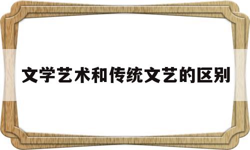 文学艺术和传统文艺的区别(文学艺术和传统文艺的区别与联系)